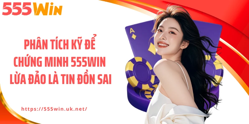 Phân tích kỹ để chứng minh 555WIN lừa đảo là tin đồn sai