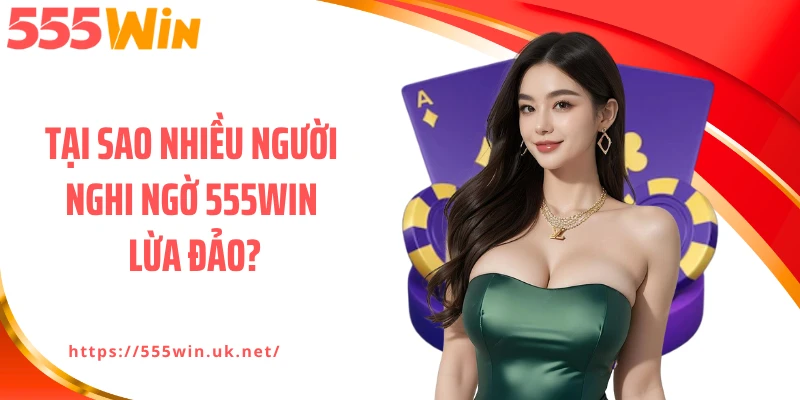 Tại sao nhiều người nghi ngờ 555WIN lừa đảo?