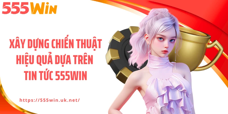 Xây dựng chiến thuật hiệu quả dựa trên tin tức 555WIN