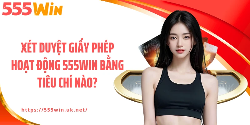 Xét duyệt giấy phép hoạt động 555WIN bằng tiêu chí nào?